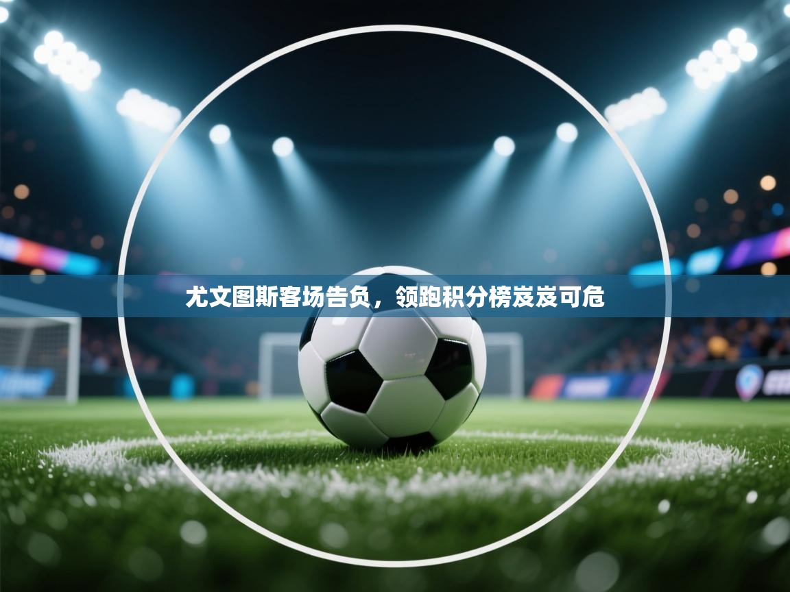 尤文图斯客场告负,领跑积分榜岌岌可危 第1张
